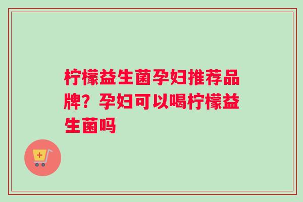 柠檬益生菌孕妇推荐品牌?孕妇可以喝柠檬益生菌吗 柠檬益生菌孕妇推荐品牌?孕妇可以喝柠檬益生菌吗