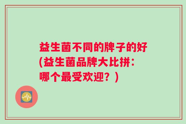 益生菌不同的牌子的好(益生菌品牌大比拼:哪个受欢迎?) 益生菌不同的牌子的好(益生菌品牌大比拼:哪个受欢迎?)