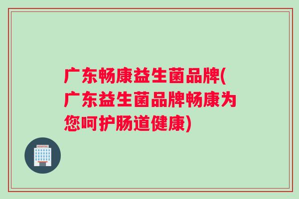 广东畅康益生菌品牌(广东益生菌品牌畅康为您呵护肠道健康)
