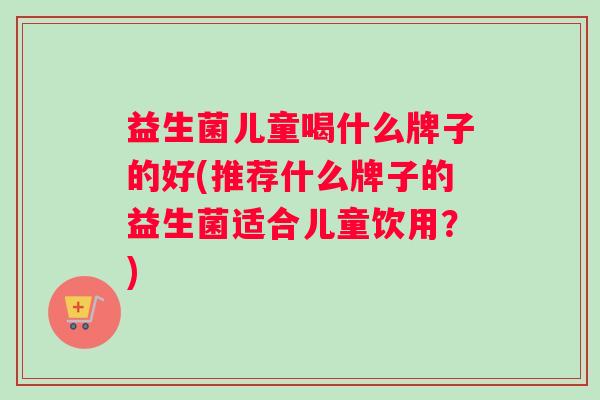 益生菌儿童喝什么牌子的好(推荐什么牌子的益生菌适合儿童饮用？)