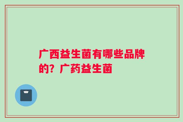 广西益生菌有哪些品牌的？广药益生菌