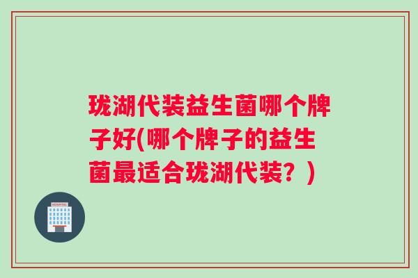 珑湖代装益生菌哪个牌子好(哪个牌子的益生菌最适合珑湖代装？)
