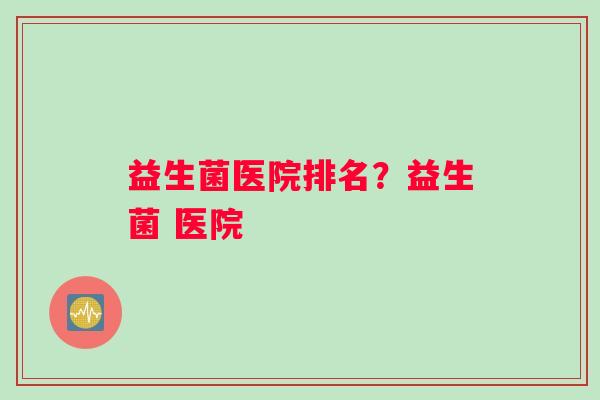 益生菌医院排名？益生菌 医院