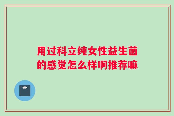 用过科立纯女性益生菌的感觉怎么样啊推荐嘛