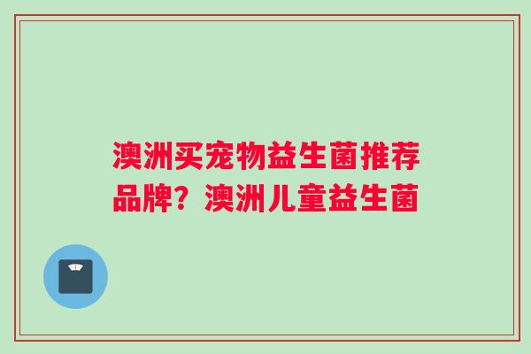 澳洲买宠物益生菌推荐品牌？澳洲儿童益生菌