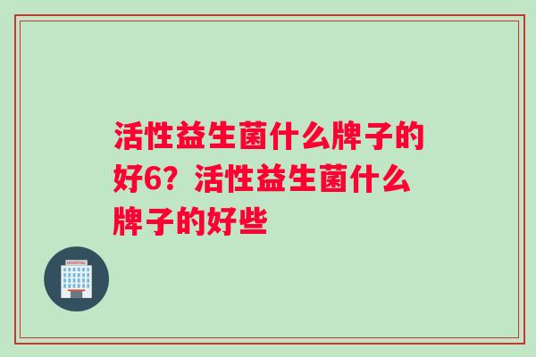 活性益生菌什么牌子的好6？活性益生菌什么牌子的好些