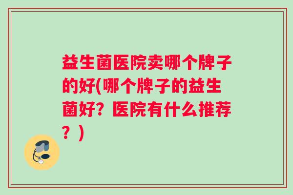 益生菌医院卖哪个牌子的好(哪个牌子的益生菌好？医院有什么推荐？)
