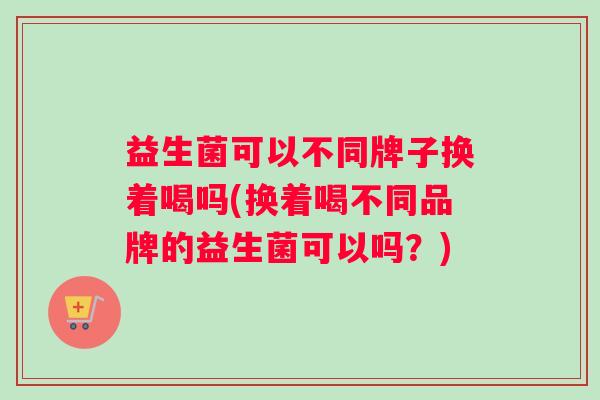 益生菌可以不同牌子换着喝吗(换着喝不同品牌的益生菌可以吗？)