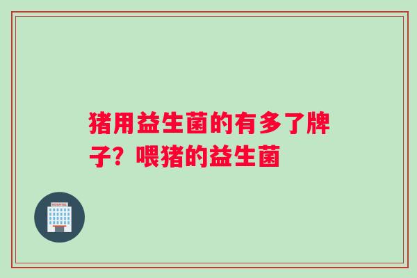猪用益生菌的有多了牌子?喂猪的益生菌 猪用益生菌的有多了牌子?喂猪的益生菌