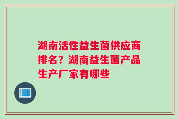 湖南活性益生菌供应商排名?湖南益生菌产品生产厂家有哪些 湖南活性益生菌供应商排名?湖南益生菌产品生产厂家有哪些