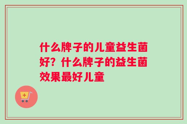 什么牌子的儿童益生菌好？什么牌子的益生菌效果最好儿童