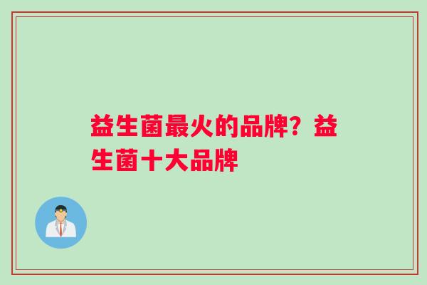 益生菌火的品牌?益生菌十大品牌 益生菌火的品牌?益生菌十大品牌