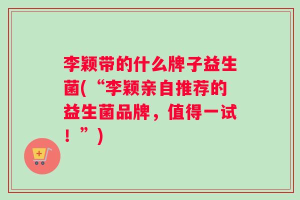 李颖带的什么牌子益生菌(“李颖亲自推荐的益生菌品牌，值得一试！”)
