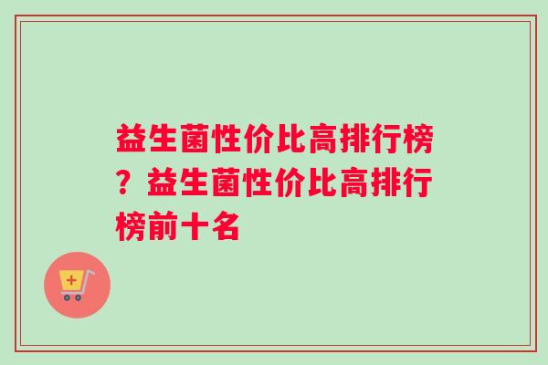 益生菌性价比高排行榜?益生菌性价比高排行榜前十名 益生菌性价比高排行榜?益生菌性价比高排行榜前十名