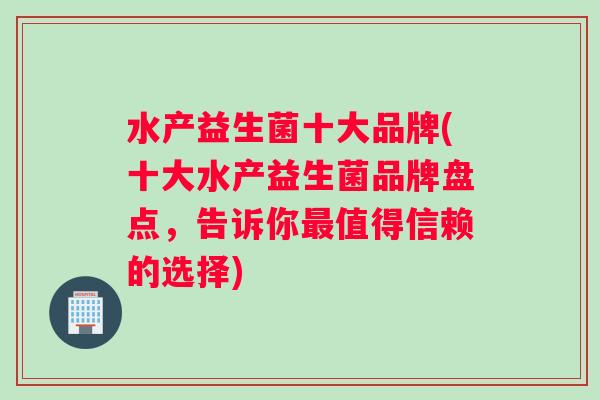 水产益生菌十大品牌(十大水产益生菌品牌盘点，告诉你值得信赖的选择)