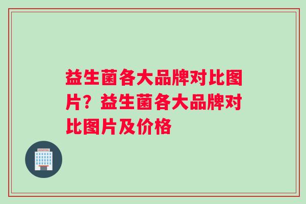 益生菌各大品牌对比图片？益生菌各大品牌对比图片及价格