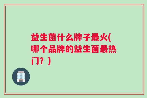 益生菌什么牌子最火(哪个品牌的益生菌最热门？)