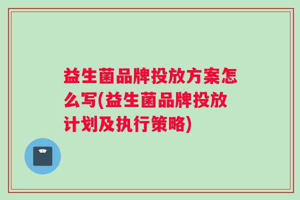 益生菌品牌投放方案怎么写(益生菌品牌投放计划及执行策略)