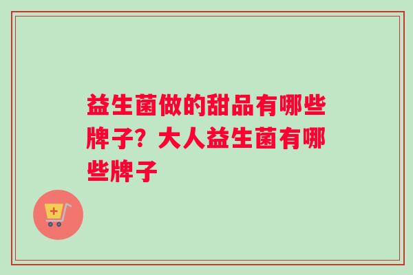 益生菌做的甜品有哪些牌子?大人益生菌有哪些牌子 益生菌做的甜品有哪些牌子?大人益生菌有哪些牌子