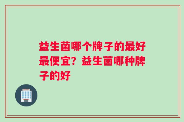 益生菌哪个牌子的最好最便宜？益生菌哪种牌子的好