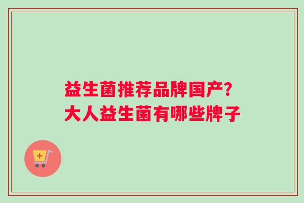 益生菌推荐品牌国产?大人益生菌有哪些牌子 益生菌推荐品牌国产?大人益生菌有哪些牌子