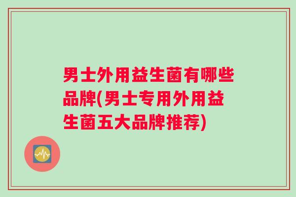 男士外用益生菌有哪些品牌(男士专用外用益生菌五大品牌推荐)