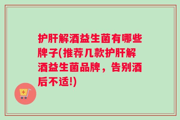 护肝解酒益生菌有哪些牌子(推荐几款护肝解酒益生菌品牌，告别酒后不适!)