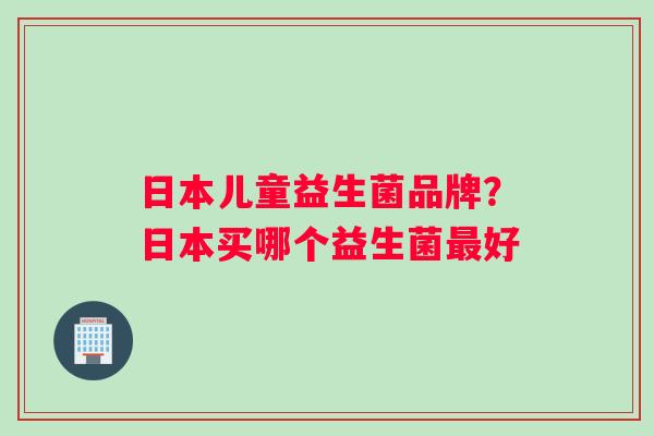 日本儿童益生菌品牌？日本买哪个益生菌最好
