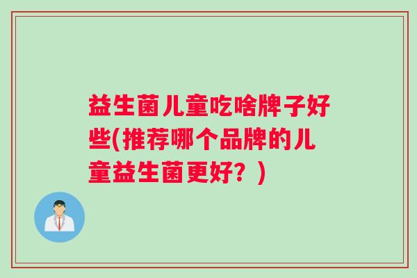 益生菌儿童吃啥牌子好些(推荐哪个品牌的儿童益生菌更好？)