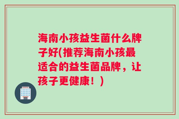 海南小孩益生菌什么牌子好(推荐海南小孩适合的益生菌品牌，让孩子更健康！)