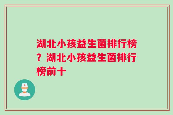 湖北小孩益生菌排行榜？湖北小孩益生菌排行榜前十