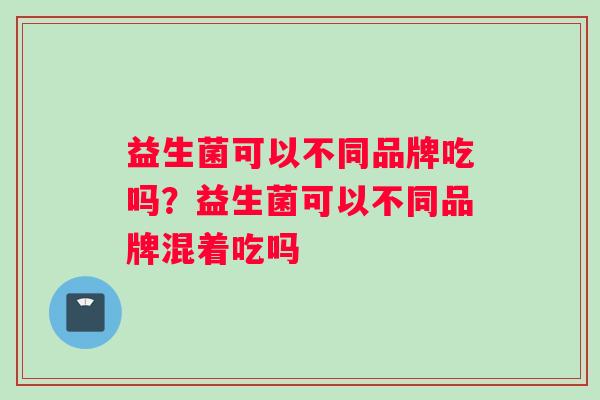 益生菌可以不同品牌吃吗？益生菌可以不同品牌混着吃吗