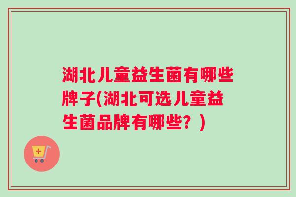 湖北儿童益生菌有哪些牌子(湖北可选儿童益生菌品牌有哪些？)