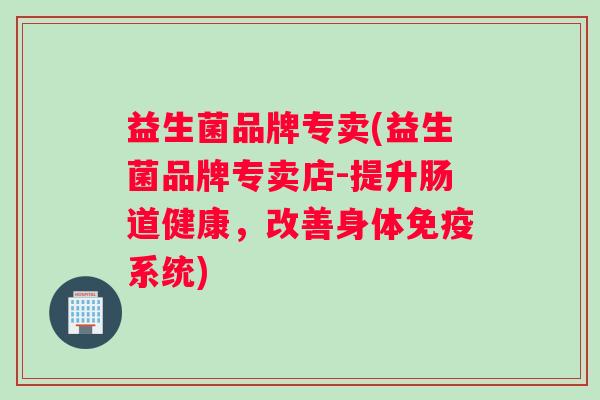 益生菌品牌专卖(益生菌品牌专卖店-提升肠道健康，改善身体免疫系统)