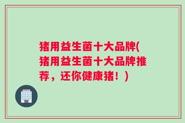 猪用益生菌十大品牌(猪用益生菌十大品牌推荐，还你健康猪！)