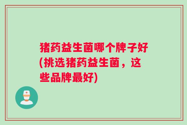 猪药益生菌哪个牌子好(挑选猪药益生菌，这些品牌最好)