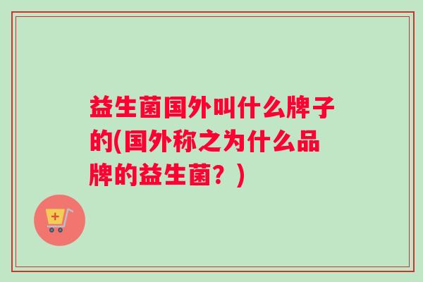益生菌国外叫什么牌子的(国外称之为什么品牌的益生菌？)