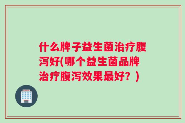 什么牌子益生菌治疗腹泻好(哪个益生菌品牌治疗腹泻效果最好？)