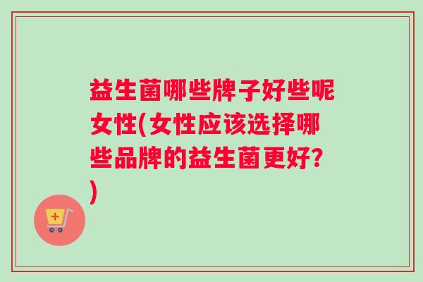 益生菌哪些牌子好些呢女性(女性应该选择哪些品牌的益生菌更好?) 益生菌哪些牌子好些呢女性(女性应该选择哪些品牌的益生菌更好?)