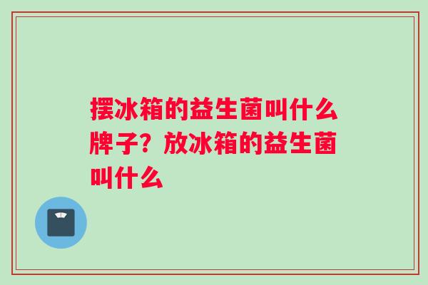 摆冰箱的益生菌叫什么牌子？放冰箱的益生菌叫什么