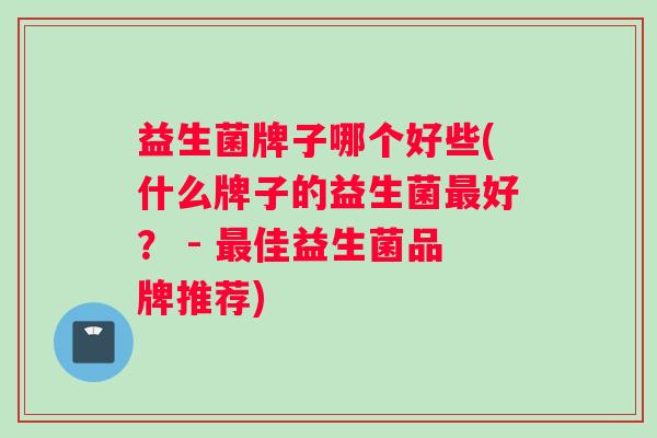 益生菌牌子哪个好些(什么牌子的益生菌最好？ - 最佳益生菌品牌推荐)