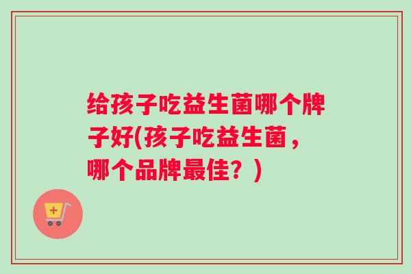 给孩子吃益生菌哪个牌子好(孩子吃益生菌,哪个品牌佳?) 给孩子吃益生菌哪个牌子好(孩子吃益生菌,哪个品牌佳?)