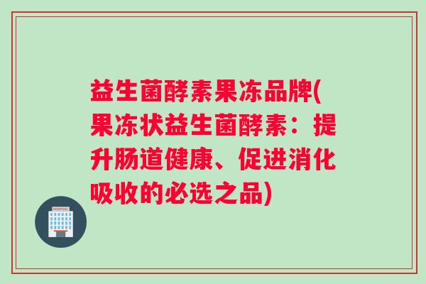 益生菌酵素果冻品牌(果冻状益生菌酵素：提升肠道健康、促进消化吸收的必选之品)