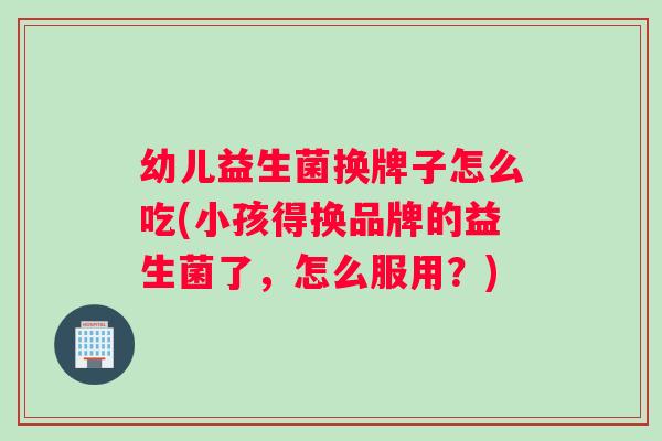 幼儿益生菌换牌子怎么吃(小孩得换品牌的益生菌了，怎么服用？)