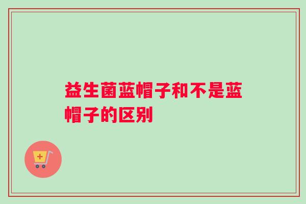 益生菌蓝帽子和不是蓝帽子的区别
