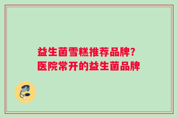 益生菌雪糕推荐品牌？医院常开的益生菌品牌