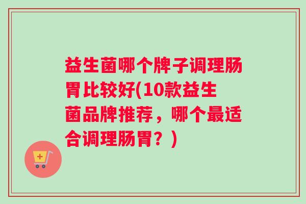 益生菌哪个牌子调理肠胃比较好(10款益生菌品牌推荐，哪个最适合调理肠胃？)