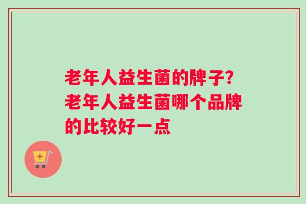 老年人益生菌的牌子?老年人益生菌哪个品牌的比较好一点 老年人益生菌的牌子?老年人益生菌哪个品牌的比较好一点