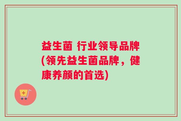 益生菌 行业领导品牌(领先益生菌品牌，健康养颜的首选)