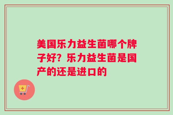 美国乐力益生菌哪个牌子好?乐力益生菌是国产的还是进口的 美国乐力益生菌哪个牌子好?乐力益生菌是国产的还是进口的